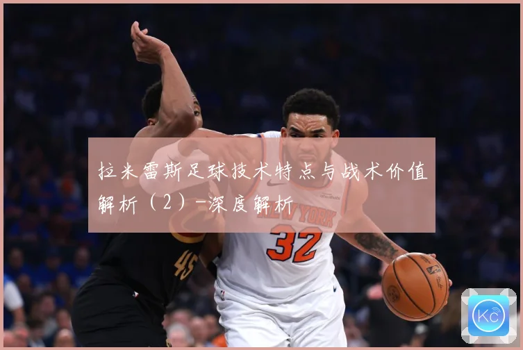 拉米雷斯足球技术特点与战术价值解析（2）-深度解析