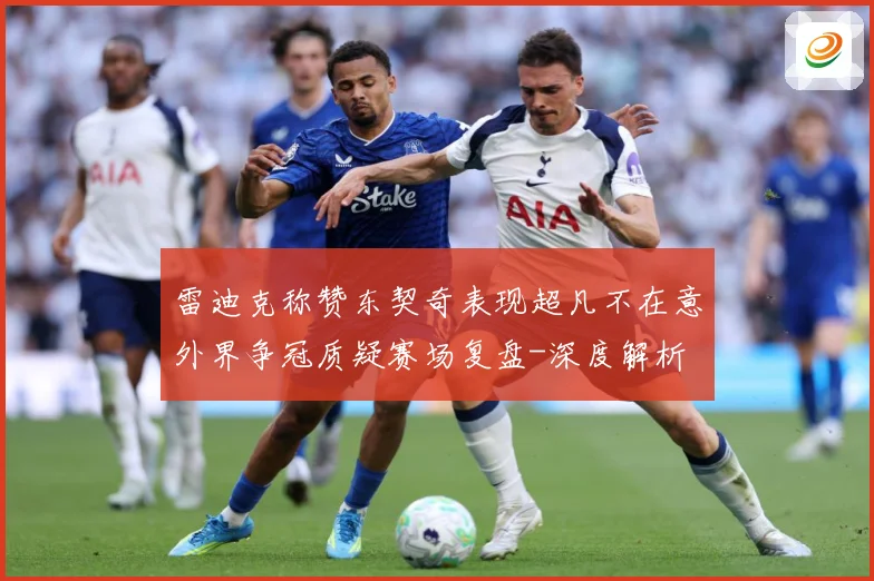雷迪克称赞东契奇表现超凡不在意外界争冠质疑赛场复盘-深度解析