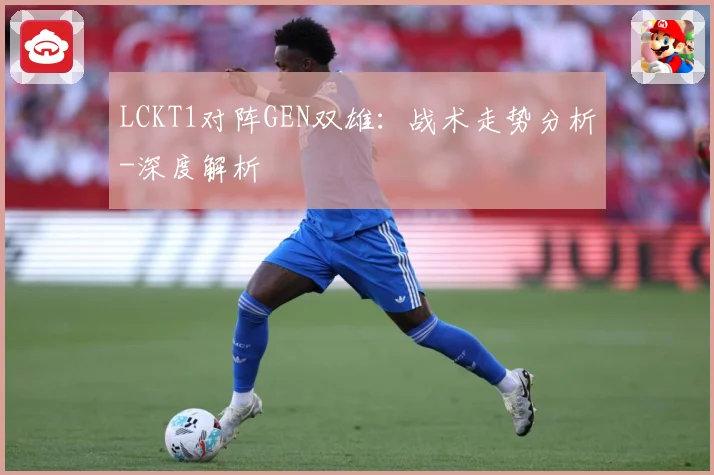 LCKT1对阵GEN双雄：战术走势分析-深度解析
