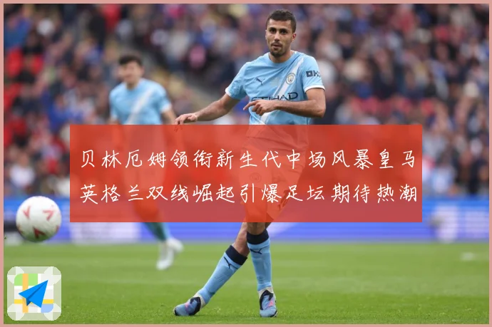 贝林厄姆领衔新生代中场风暴皇马英格兰双线崛起引爆足坛期待热潮战术观察-深度解析