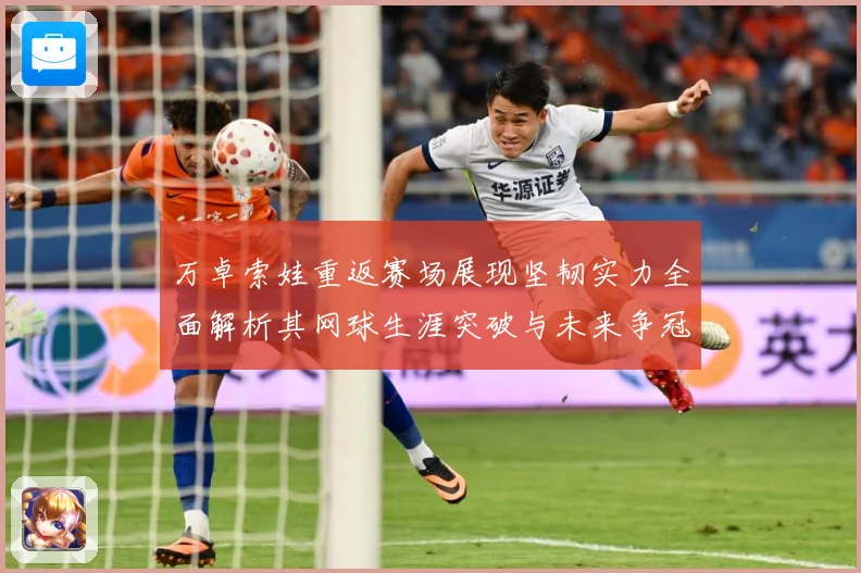 万卓索娃重返赛场展现坚韧实力全面解析其网球生涯突破与未来争冠前景-深度解析