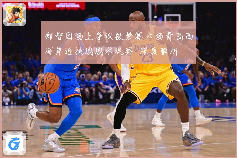 郑智因场上争议被禁赛六场青岛西海岸迎挑战战术观察-深度解析