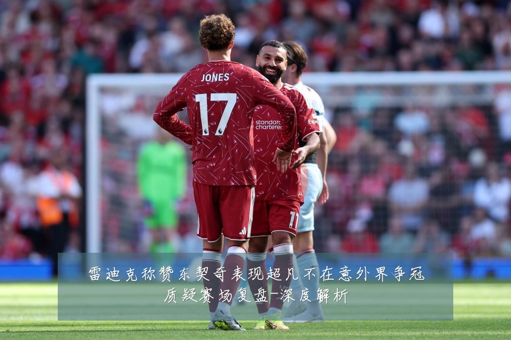 雷迪克称赞东契奇表现超凡不在意外界争冠质疑赛场复盘-深度解析